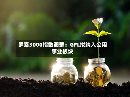 罗素3000指数调整：GFL拟纳入公用事业板块