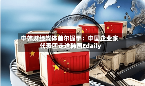 中韩财经媒体首尔握手：中国企业家代表团走进韩国Edaily