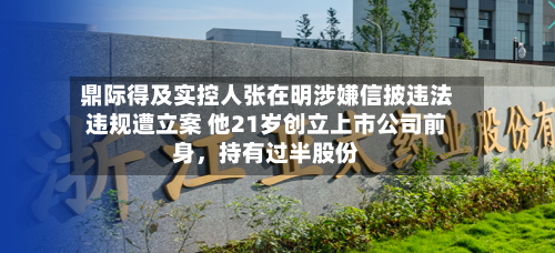 鼎际得及实控人张在明涉嫌信披违法违规遭立案 他21岁创立上市公司前身，持有过半股份