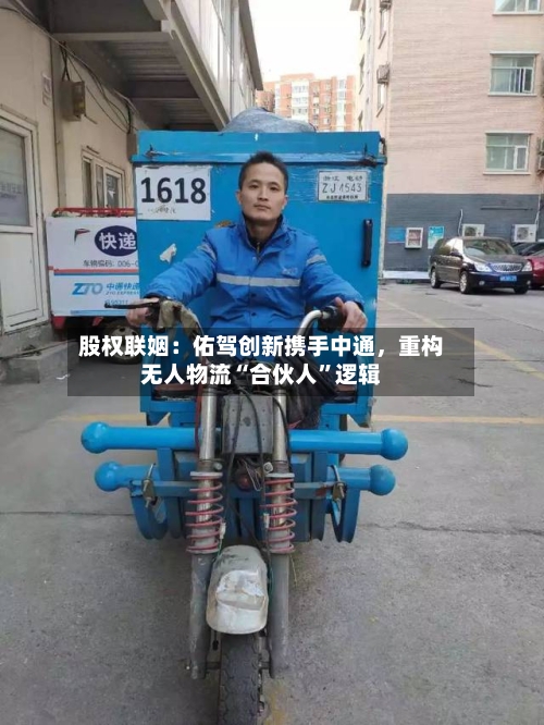 股权联姻:佑驾创新携手中通,重构无人物流“合伙人”逻辑