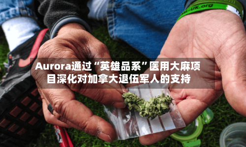 Aurora通过“英雄品系	”医用大麻项目深化对加拿大退伍军人的支持-第1张图片