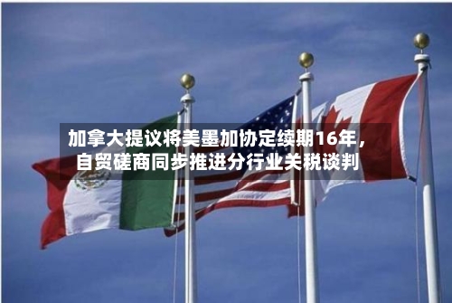 加拿大提议将美墨加协定续期16年，自贸磋商同步推进分行业关税谈判