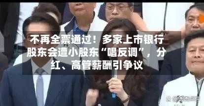 不再全票通过！多家上市银行股东会遭小股东“唱反调”，分红、高管薪酬引争议