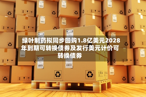 绿叶制药拟同步回购1.8亿美元2028年到期可转换债券及发行美元计价可转换债券