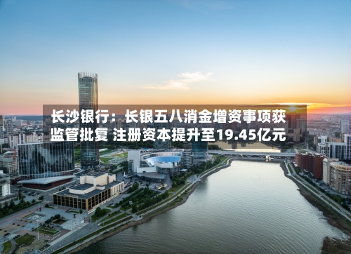 长沙银行：长银五八消金增资事项获监管批复 注册资本提升至19.45亿元